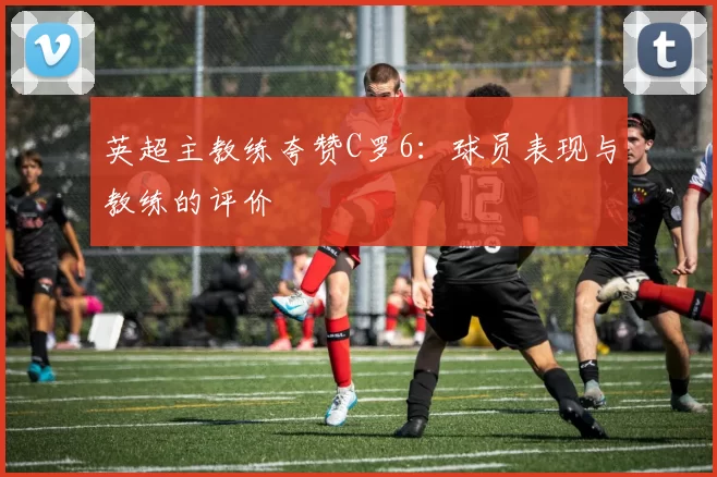 英超主教练夸赞C罗6：球员表现与教练的评价