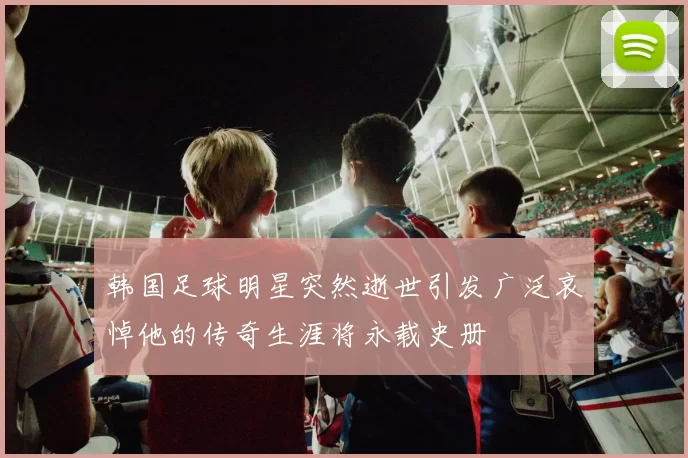韩国足球明星突然逝世引发广泛哀悼他的传奇生涯将永载史册