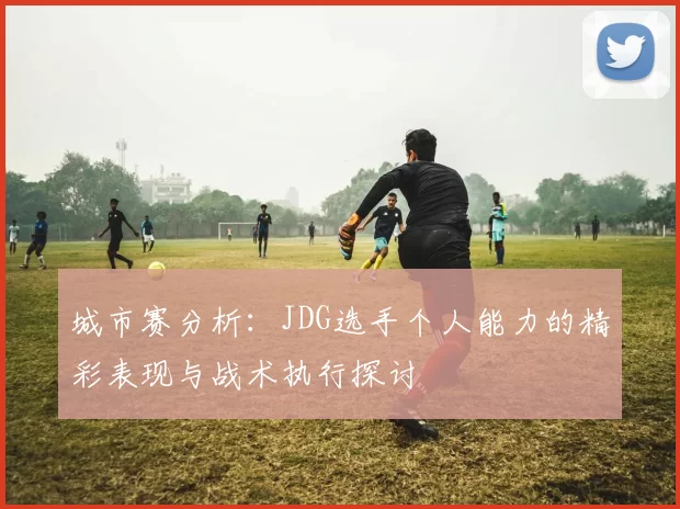 城市赛分析：JDG选手个人能力的精彩表现与战术执行探讨