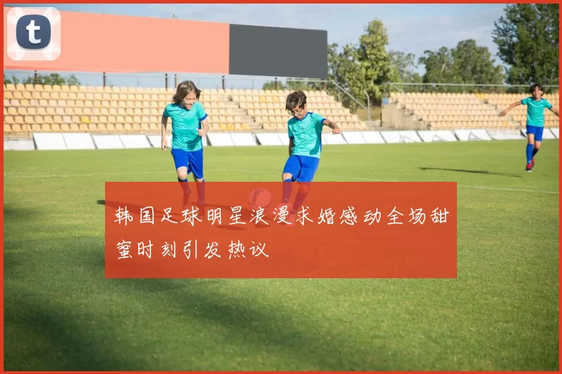 韩国足球明星浪漫求婚感动全场甜蜜时刻引发热议