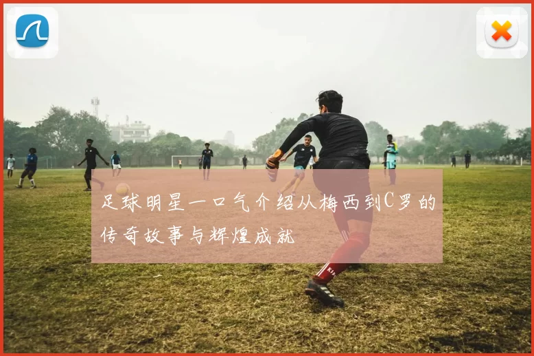 足球明星一口气介绍从梅西到C罗的传奇故事与辉煌成就