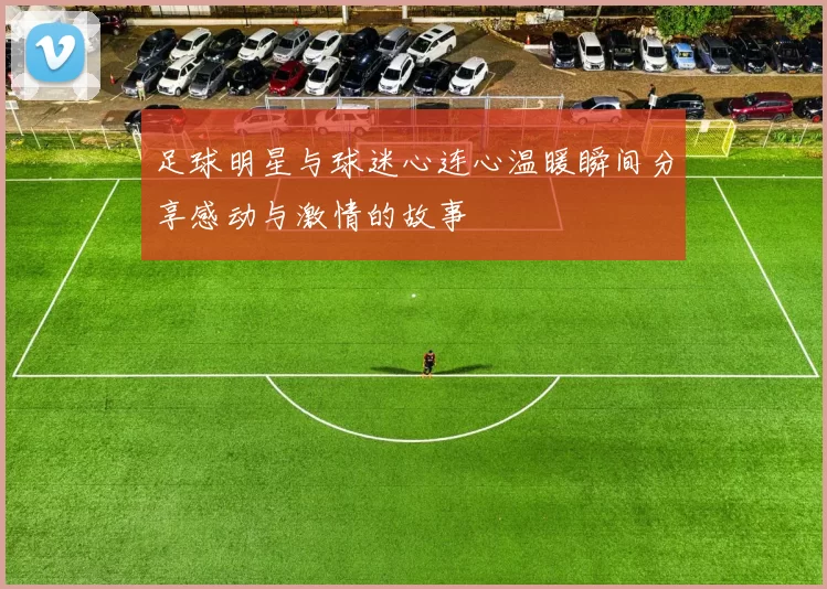 足球明星与球迷心连心温暖瞬间分享感动与激情的故事