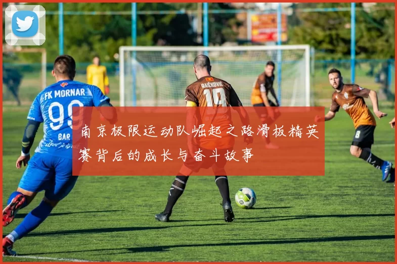 南京极限运动队崛起之路滑板精英赛背后的成长与奋斗故事