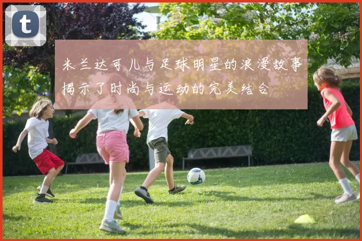 米兰达可儿与足球明星的浪漫故事揭示了时尚与运动的完美结合
