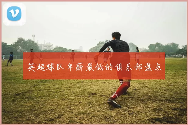 英超球队年薪最低的俱乐部盘点