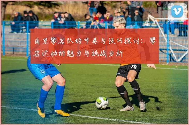 南京攀岩队的节奏与技巧探讨：攀岩运动的魅力与挑战分析