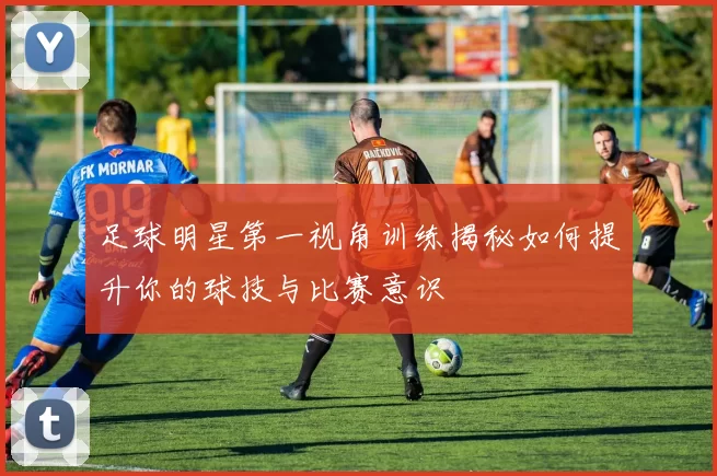 足球明星第一视角训练揭秘如何提升你的球技与比赛意识