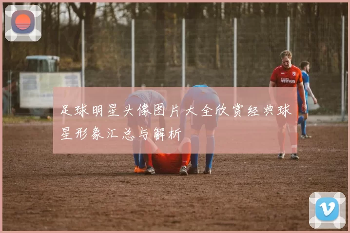 足球明星头像图片大全欣赏经典球星形象汇总与解析