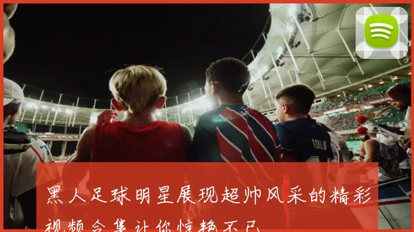 黑人足球明星展现超帅风采的精彩视频合集让你惊艳不已