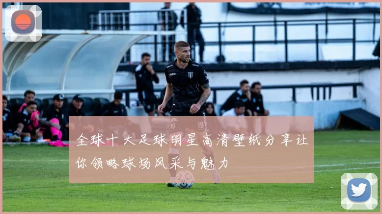 全球十大足球明星高清壁纸分享让你领略球场风采与魅力