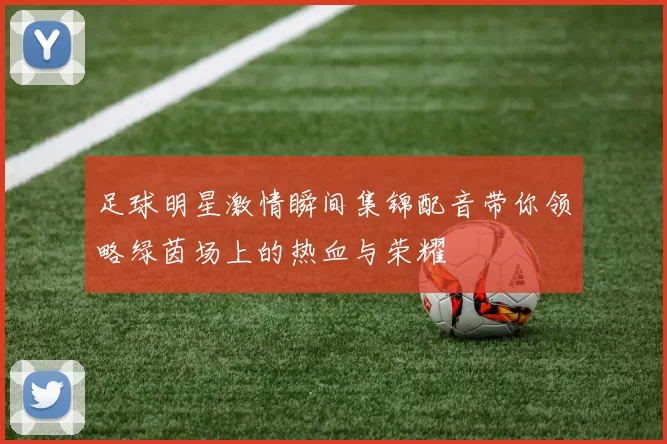 足球明星激情瞬间集锦配音带你领略绿茵场上的热血与荣耀