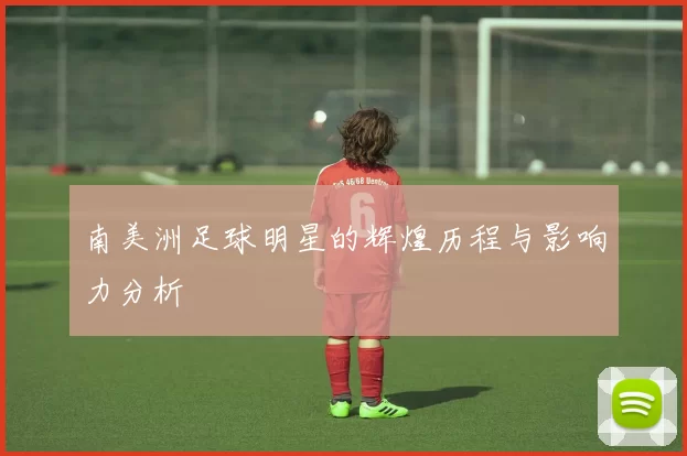 南美洲足球明星的辉煌历程与影响力分析