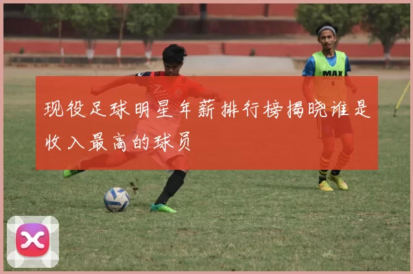 现役足球明星年薪排行榜揭晓谁是收入最高的球员