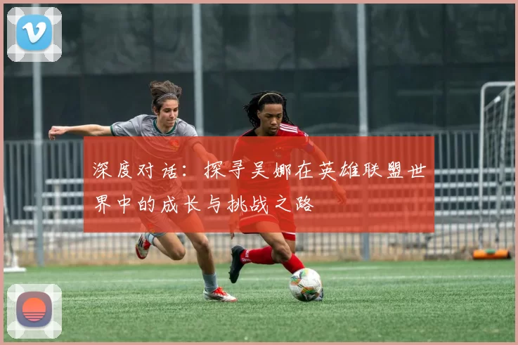 深度对话：探寻吴娜在英雄联盟世界中的成长与挑战之路