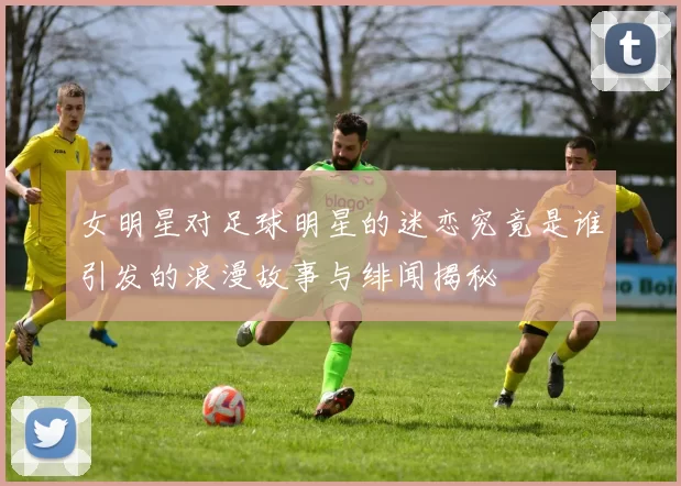 女明星对足球明星的迷恋究竟是谁引发的浪漫故事与绯闻揭秘