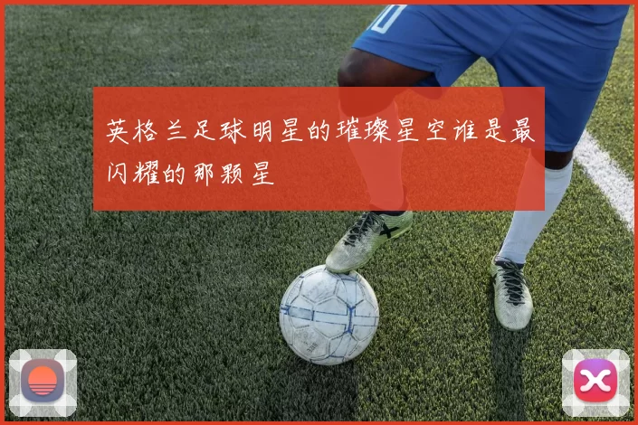 英格兰足球明星的璀璨星空谁是最闪耀的那颗星