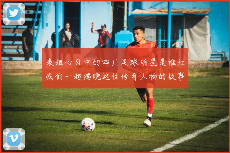 表姐心目中的四川足球明星是谁让我们一起揭晓这位传奇人物的故事