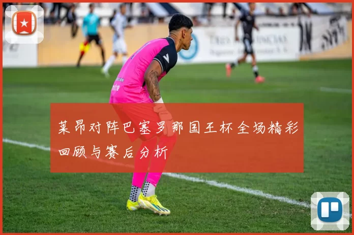 莱昂对阵巴塞罗那国王杯全场精彩回顾与赛后分析