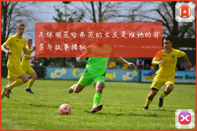 足球明星哈弗茨的女友是谁她的背景与故事揭秘