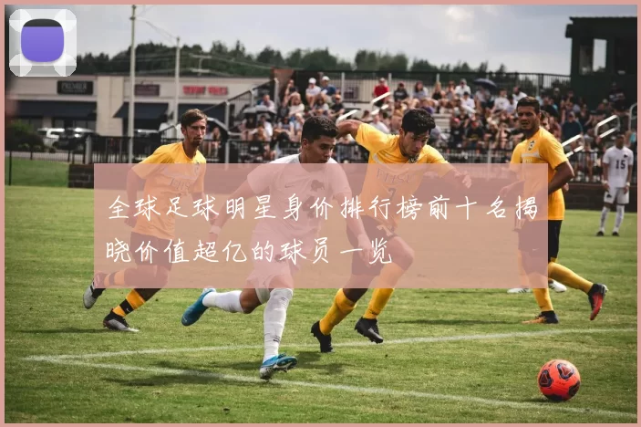 全球足球明星身价排行榜前十名揭晓价值超亿的球员一览