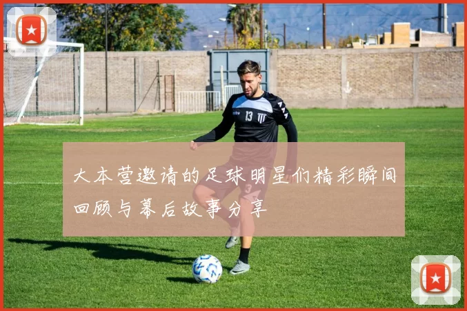 大本营邀请的足球明星们精彩瞬间回顾与幕后故事分享