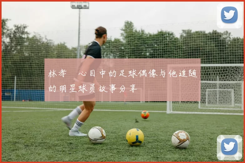 林孝埈心目中的足球偶像与他追随的明星球员故事分享