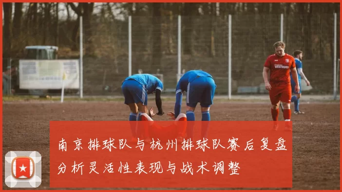南京排球队与杭州排球队赛后复盘分析灵活性表现与战术调整