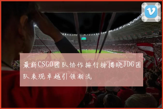 最新CSGO团队协作排行榜揭晓JDG团队表现卓越引领潮流