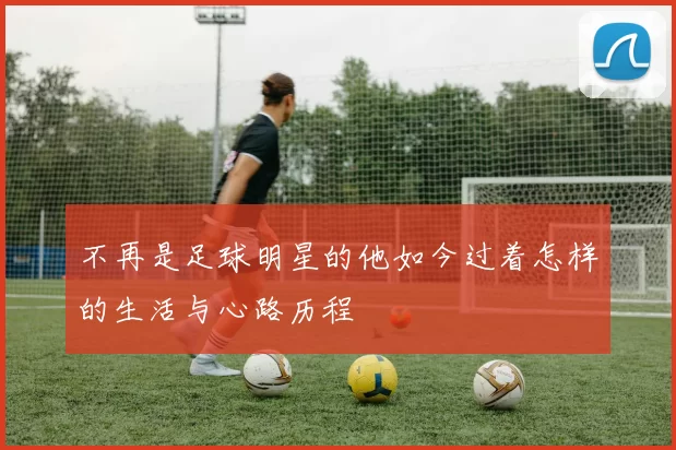 不再是足球明星的他如今过着怎样的生活与心路历程