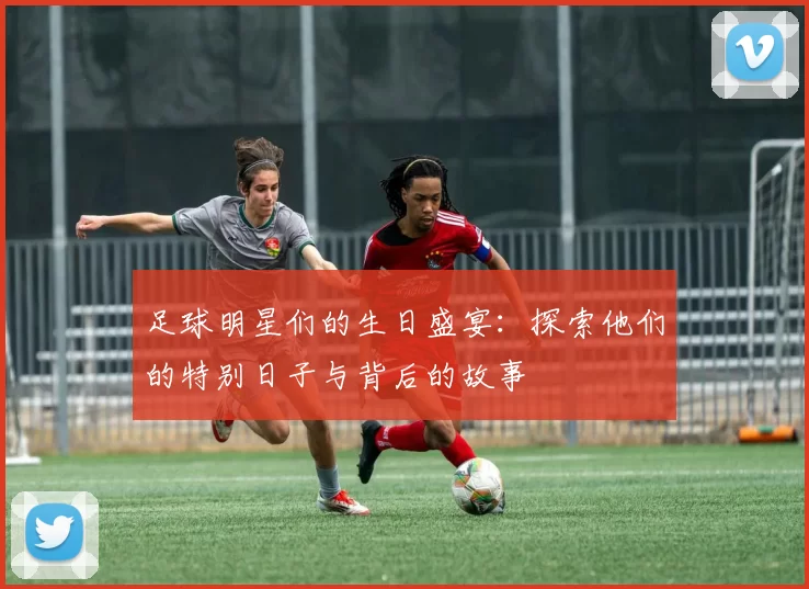 足球明星们的生日盛宴：探索他们的特别日子与背后的故事