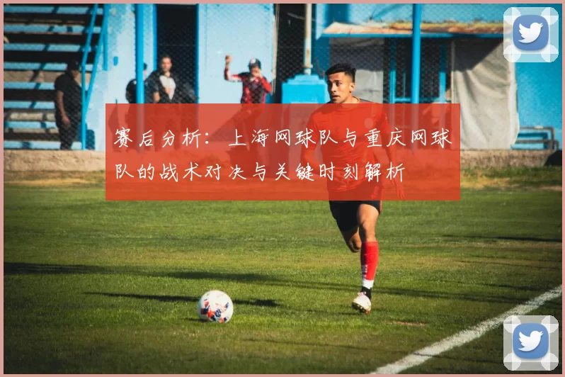 赛后分析：上海网球队与重庆网球队的战术对决与关键时刻解析