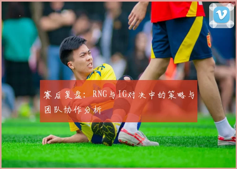 赛后复盘：RNG与IG对决中的策略与团队协作分析
