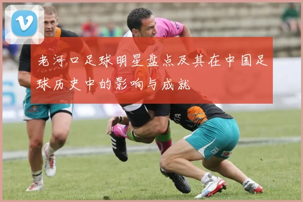 老河口足球明星盘点及其在中国足球历史中的影响与成就