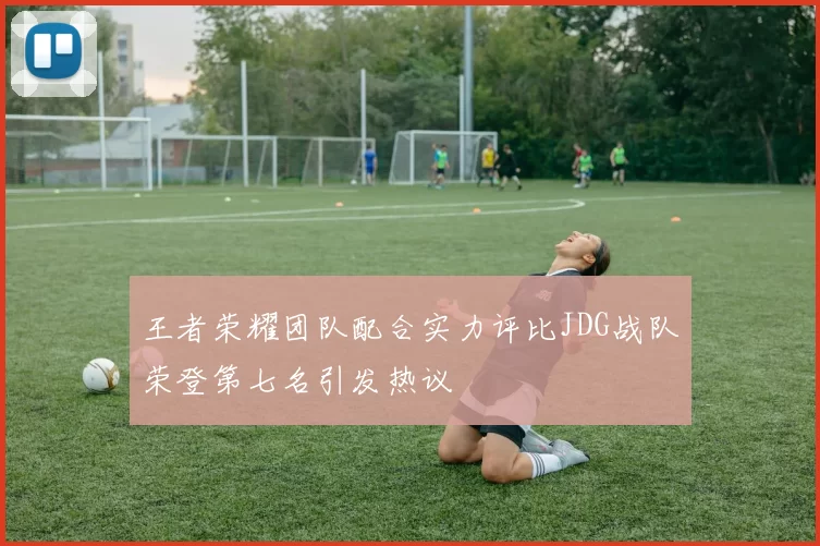 王者荣耀团队配合实力评比JDG战队荣登第七名引发热议