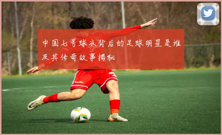 中国七号球衣背后的足球明星是谁及其传奇故事揭秘