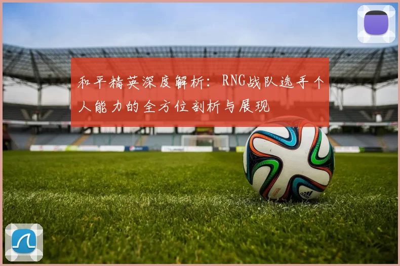 和平精英深度解析：RNG战队选手个人能力的全方位剖析与展现