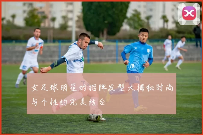 女足球明星的招牌发型大揭秘时尚与个性的完美结合