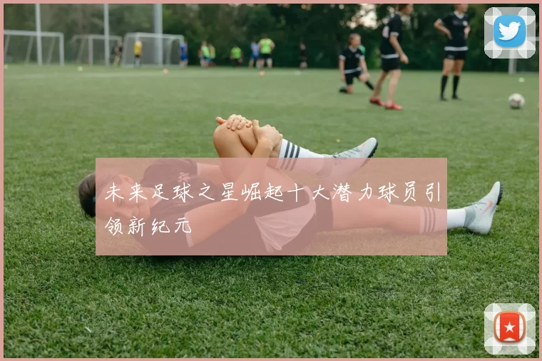 未来足球之星崛起十大潜力球员引领新纪元