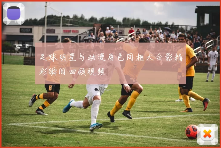 足球明星与动漫角色同框大合影精彩瞬间回顾视频