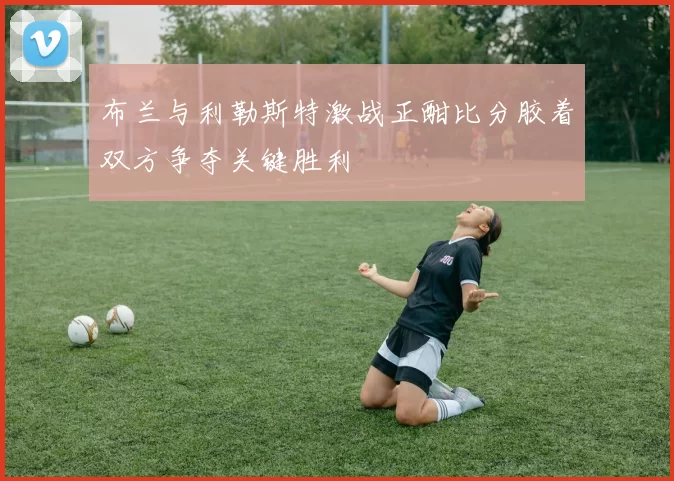 布兰与利勒斯特激战正酣比分胶着双方争夺关键胜利
