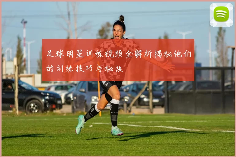 足球明星训练视频全解析揭秘他们的训练技巧与秘诀