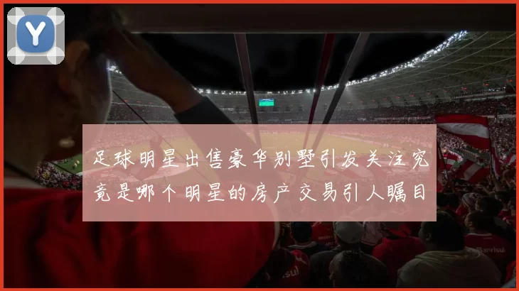 足球明星出售豪华别墅引发关注究竟是哪个明星的房产交易引人瞩目