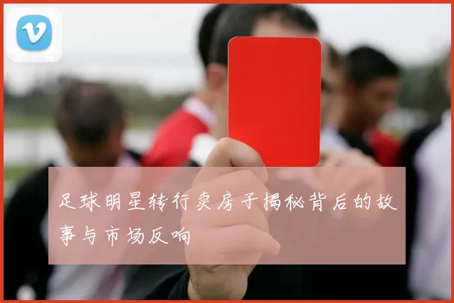 足球明星转行卖房子揭秘背后的故事与市场反响