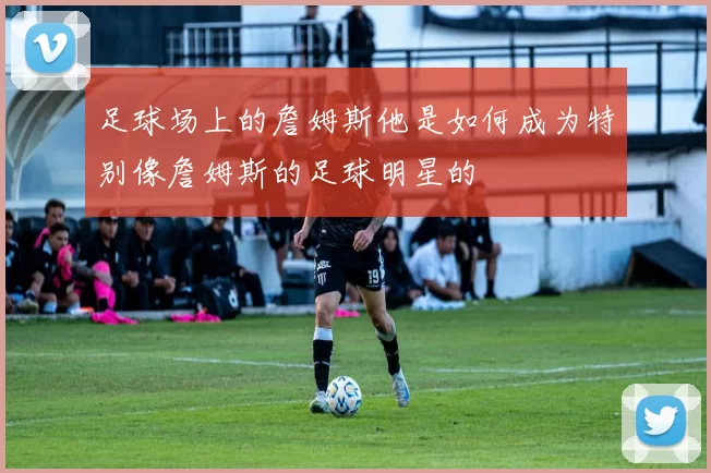 足球场上的詹姆斯他是如何成为特别像詹姆斯的足球明星的