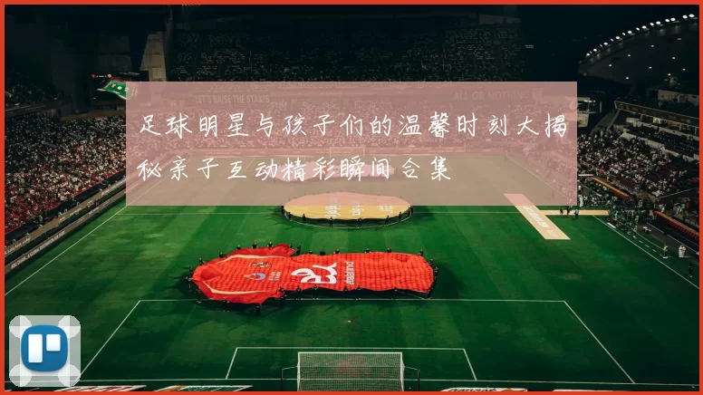 足球明星与孩子们的温馨时刻大揭秘亲子互动精彩瞬间合集