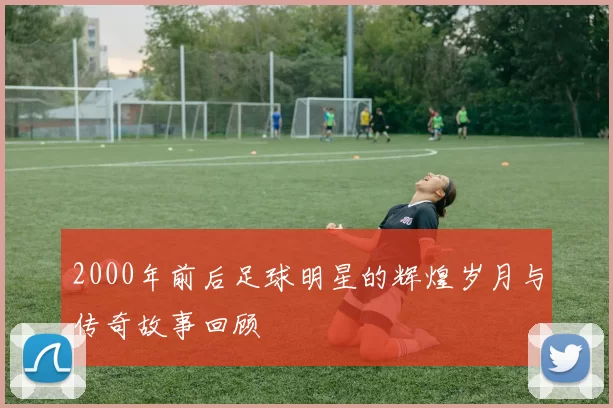 2000年前后足球明星的辉煌岁月与传奇故事回顾