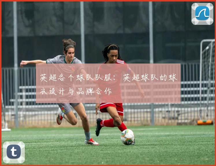 英超各个球队队服：英超球队的球衣设计与品牌合作
