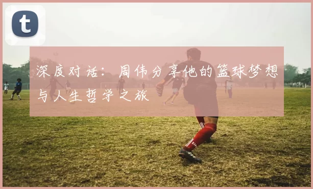 深度对话：周伟分享他的篮球梦想与人生哲学之旅