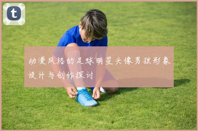 动漫风格的足球明星头像男孩形象设计与创作探讨