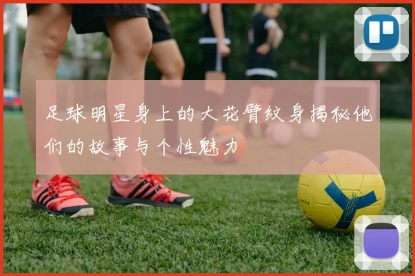 足球明星身上的大花臂纹身揭秘他们的故事与个性魅力